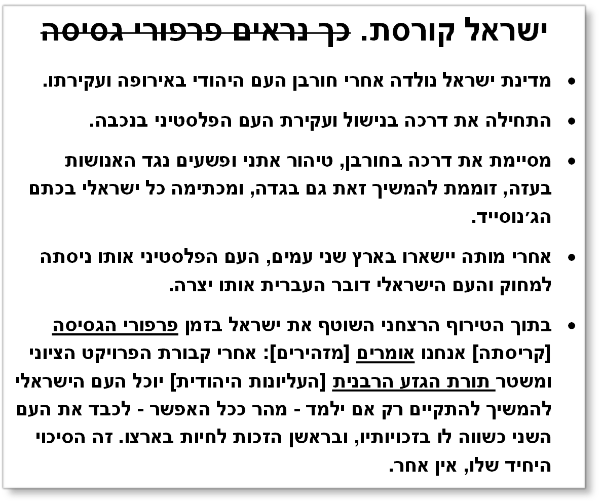 ישראל קורסת. כך נראים פרפורי גסיסה
	מדינת ישראל נולדה אחרי חורבן העם היהודי באירופה ועקירתו.
	התחילה את דרכה בנישול ועקירת העם הפלסטיני בנכבה.
	מסיימת את דרכה בחורבן, טיהור אתני ופשעים נגד האנושות בעזה, זוממת להמשיך זאת גם בגדה, ומכתימה כל ישראלי בכתם הג׳נוסייד.
	אחרי מותה יישארו בארץ שני עמים, העם הפלסטיני אותו ניסתה למחוק והעם הישראלי דובר העברית אותו יצרה.
	בתוך הטירוף הרצחני השוטף את ישראל בזמן פרפורי הגסיסה [קריסתה] אנחנו אומרים [מזהירים]: אחרי קבורת הפרויקט הציוני ומשטר תורת הגזע הרבנית [העליונות היהודית] יוכל העם הישראלי להמשיך להתקיים רק אם ילמד - מהר ככל האפשר - לכבד את העם השני כשווה לו בזכויותיו, ובראשן הזכות לחיות בארצו. זה הסיכוי היחיד שלו, אין אחר.
